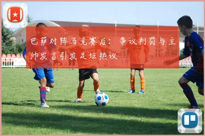 巴萨对阵马竞赛后：争议判罚与主帅发言引发足坛热议