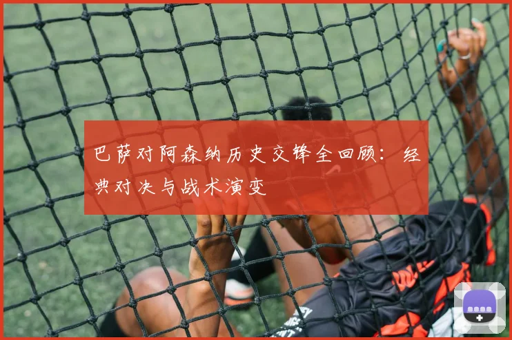 巴萨对阿森纳历史交锋全回顾:经典对决与战术演变