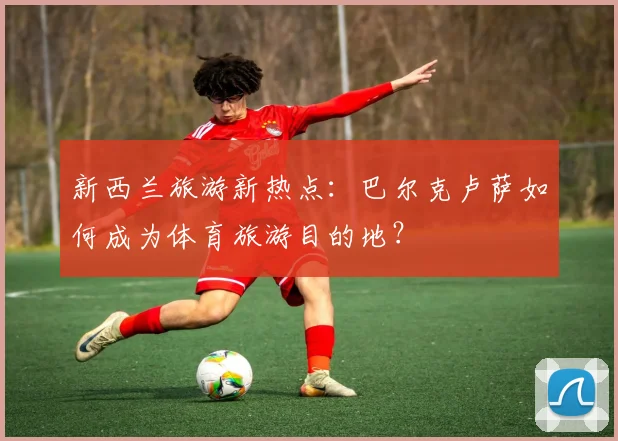 新西兰旅游新热点：巴尔克卢萨如何成为体育旅游目的地？