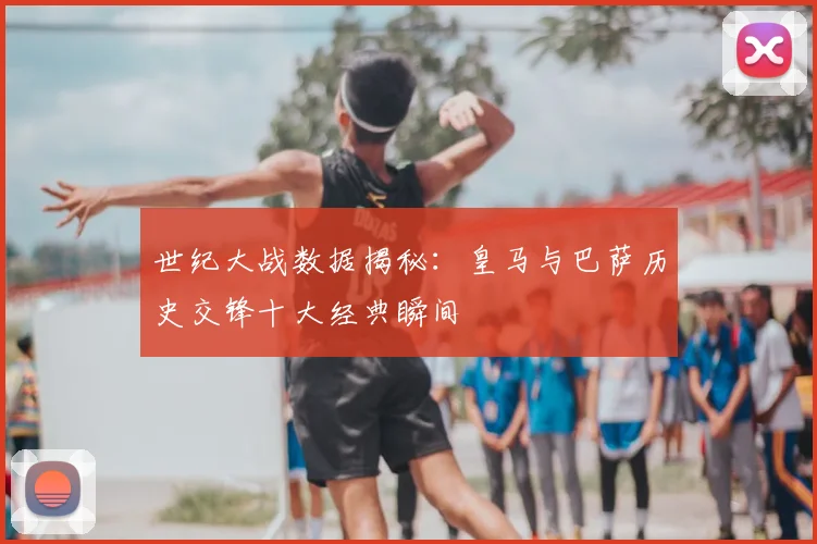 世纪大战数据揭秘：皇马与巴萨历史交锋十大经典瞬间
