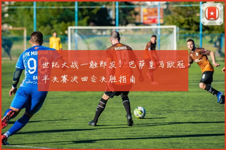 世纪大战一触即发！巴萨皇马欧冠半决赛次回合决胜指南