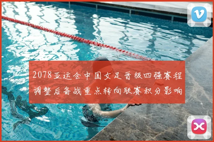 2078亚运会中国女足晋级四强赛程调整后备战重点转向联赛积分影响