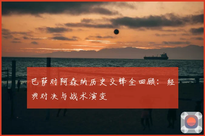 巴萨对阿森纳历史交锋全回顾：经典对决与战术演变