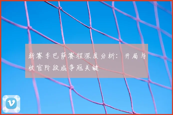 新赛季巴萨赛程深度分析：开局与收官阶段成争冠关键